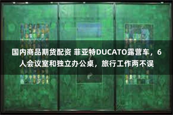 国内商品期货配资 菲亚特DUCATO露营车，6人会议室和独立办公桌，旅行工作两不误