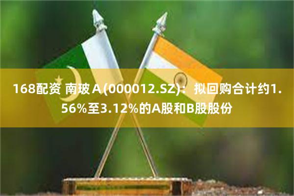 168配资 南玻Ａ(000012.SZ)：拟回购合计约1.56%至3.12%的A股和B股股份