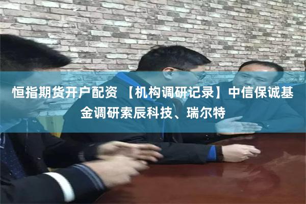恒指期货开户配资 【机构调研记录】中信保诚基金调研索辰科技、瑞尔特