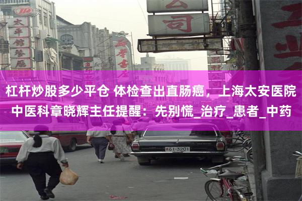 杠杆炒股多少平仓 体检查出直肠癌，上海太安医院中医科章晓辉主任提醒：先别慌_治疗_患者_中药