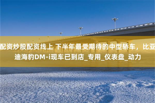 配资炒股配资线上 下半年最受期待的中型轿车，比亚迪海豹DM-i现车已到店_专用_仪表盘_动力