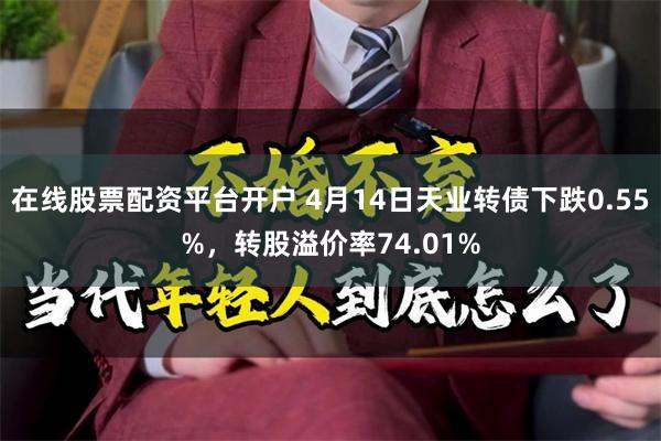 在线股票配资平台开户 4月14日天业转债下跌0.55%，转股溢价率74.01%
