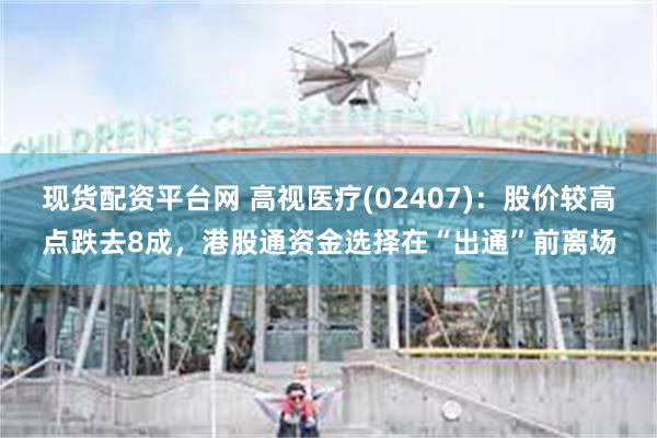 现货配资平台网 高视医疗(02407)：股价较高点跌去8成，港股通资金选择在“出通”前离场