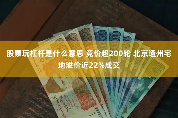 股票玩杠杆是什么意思 竞价超200轮 北京通州宅地溢价近22%成交