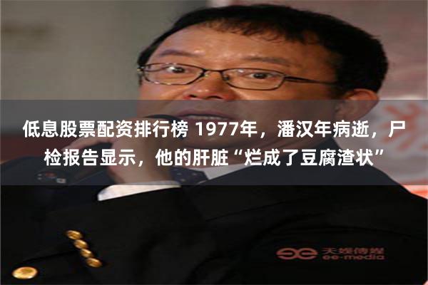 低息股票配资排行榜 1977年，潘汉年病逝，尸检报告显示，他的肝脏“烂成了豆腐渣状”