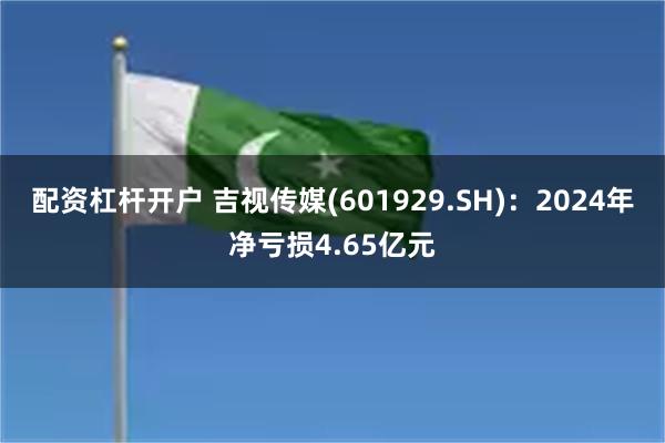 配资杠杆开户 吉视传媒(601929.SH)：2024年净亏损4.65亿元