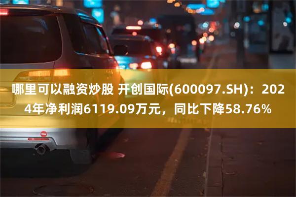 哪里可以融资炒股 开创国际(600097.SH)：2024年净利润6119.09万元，同比下降58.76%