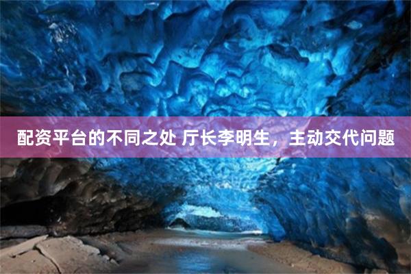 配资平台的不同之处 厅长李明生，主动交代问题