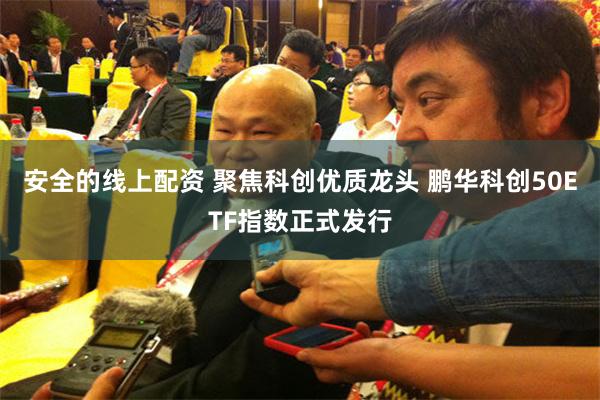安全的线上配资 聚焦科创优质龙头 鹏华科创50ETF指数正式发行