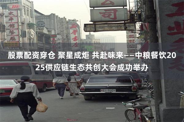 股票配资穿仓 聚星成炬 共赴味来——中粮餐饮2025供应链生态共创大会成功举办
