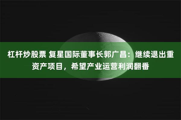 杠杆炒股票 复星国际董事长郭广昌：继续退出重资产项目，希望产业运营利润翻番