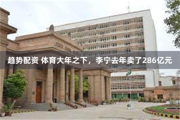 趋势配资 体育大年之下，李宁去年卖了286亿元