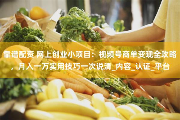靠谱配资 网上创业小项目：视频号商单变现全攻略，月入一万实用技巧一次说清_内容_认证_平台
