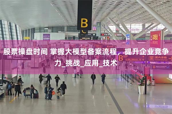 股票操盘时间 掌握大模型备案流程，提升企业竞争力_挑战_应用_技术