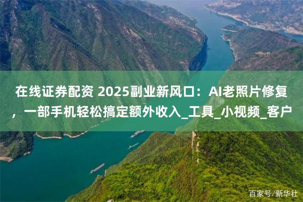 在线证券配资 2025副业新风口：AI老照片修复，一部手机轻松搞定额外收入_工具_小视频_客户