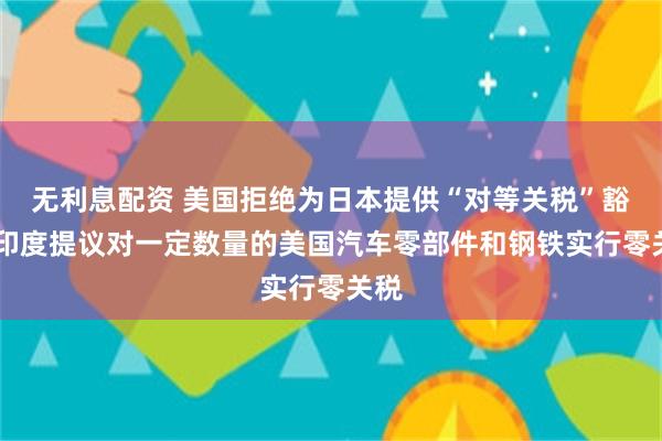 无利息配资 美国拒绝为日本提供“对等关税”豁免 印度提议对一定数量的美国汽车零部件和钢铁实行零关税