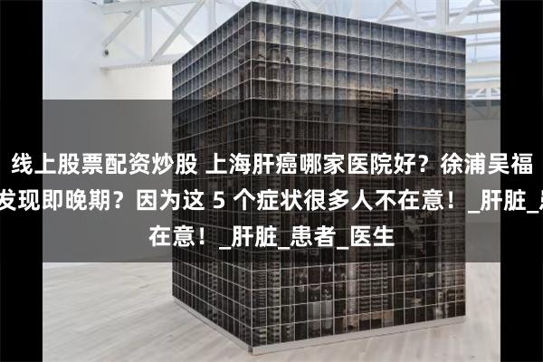 线上股票配资炒股 上海肝癌哪家医院好？徐浦吴福宁：肝癌发现即晚期？因为这 5 个症状很多人不在意！_肝脏_患者_医生