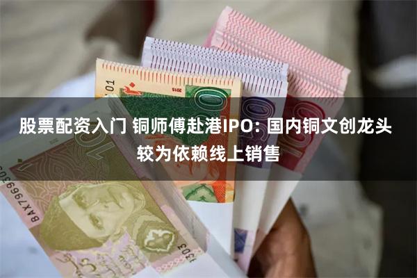 股票配资入门 铜师傅赴港IPO: 国内铜文创龙头 较为依赖线上销售
