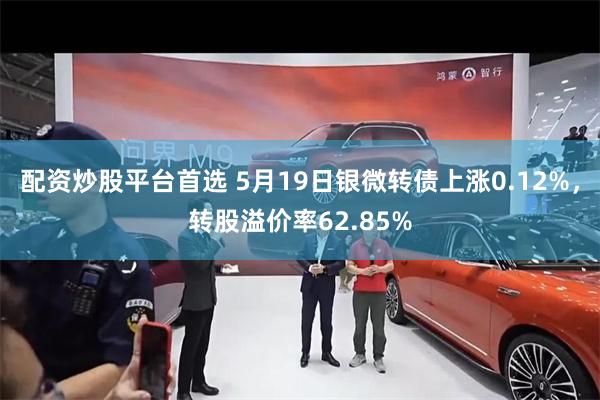 配资炒股平台首选 5月19日银微转债上涨0.12%，转股溢价率62.85%