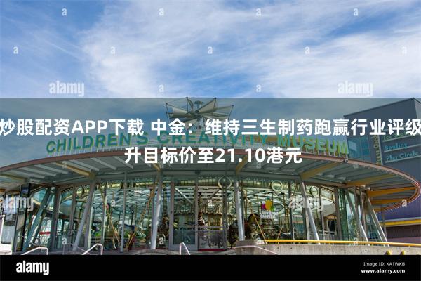 炒股配资APP下载 中金：维持三生制药跑赢行业评级 升目标价至21.10港元