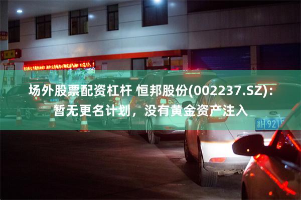 场外股票配资杠杆 恒邦股份(002237.SZ)：暂无更名计划，没有黄金资产注入