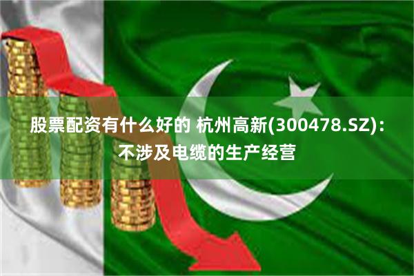股票配资有什么好的 杭州高新(300478.SZ)：不涉及电缆的生产经营