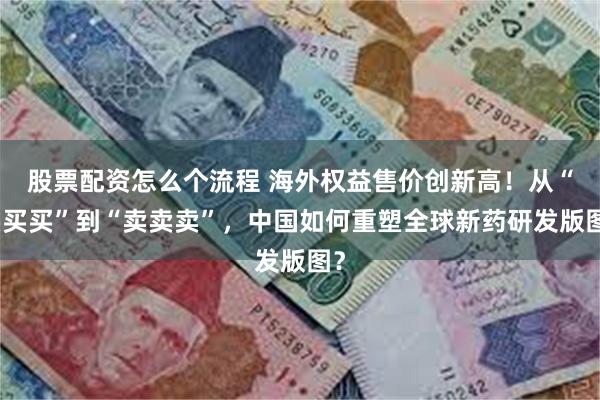 股票配资怎么个流程 海外权益售价创新高！从“买买买”到“卖卖卖”，中国如何重塑全球新药研发版图？
