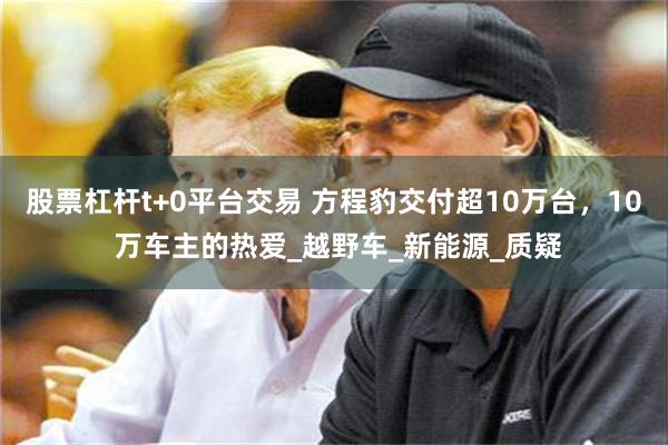 股票杠杆t+0平台交易 方程豹交付超10万台，10 万车主的热爱_越野车_新能源_质疑