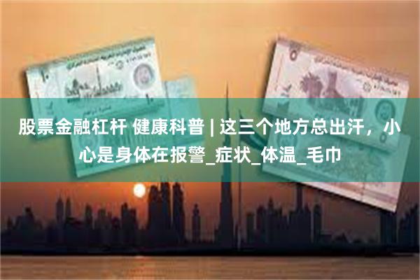 股票金融杠杆 健康科普 | 这三个地方总出汗，小心是身体在报警_症状_体温_毛巾