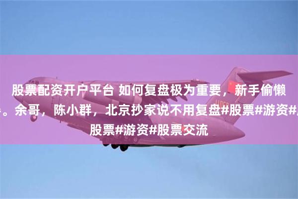 股票配资开户平台 如何复盘极为重要，新手偷懒难成大器。余哥，陈小群，北京抄家说不用复盘#股票#游资#股票交流