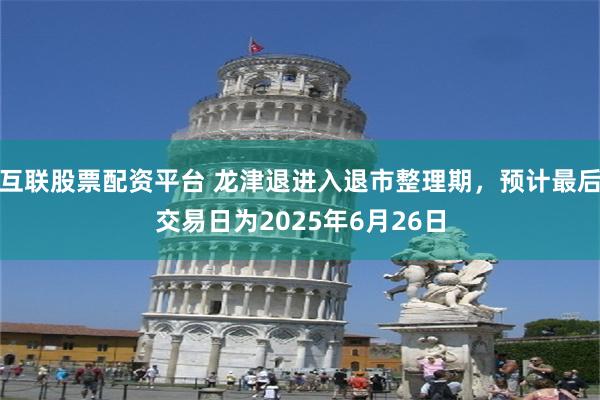 互联股票配资平台 龙津退进入退市整理期，预计最后交易日为2025年6月26日