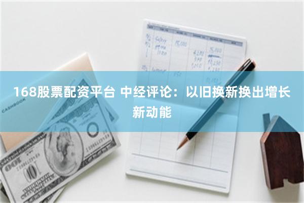 168股票配资平台 中经评论：以旧换新换出增长新动能