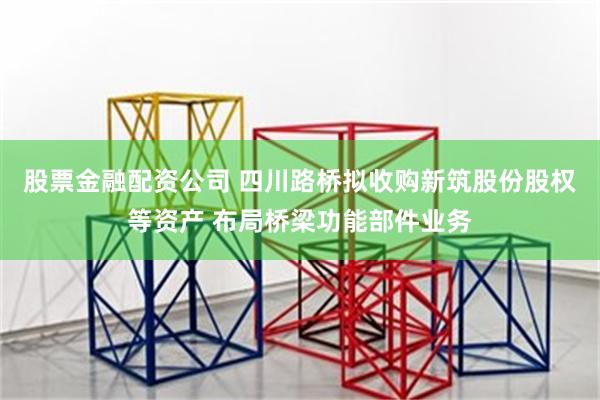 股票金融配资公司 四川路桥拟收购新筑股份股权等资产 布局桥梁功能部件业务