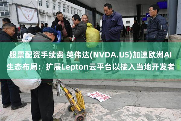 股票配资手续费 英伟达(NVDA.US)加速欧洲AI生态布局：扩展Lepton云平台以接入当地开发者