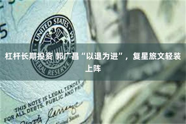 杠杆长期投资 郭广昌“以退为进”，复星旅文轻装上阵