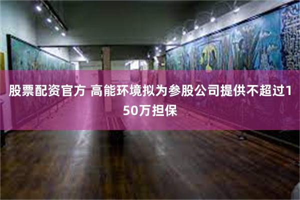 股票配资官方 高能环境拟为参股公司提供不超过150万担保