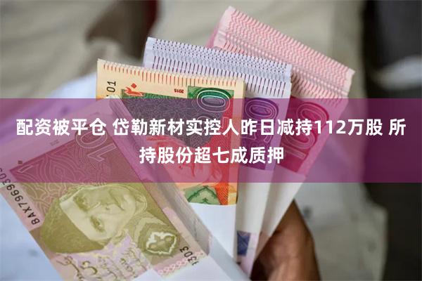 配资被平仓 岱勒新材实控人昨日减持112万股 所持股份超七成质押