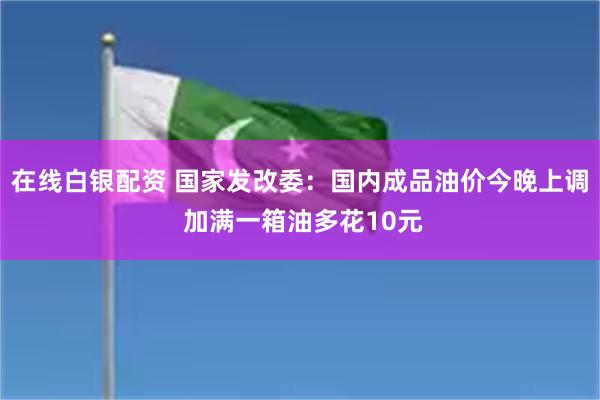 在线白银配资 国家发改委：国内成品油价今晚上调 加满一箱油多花10元