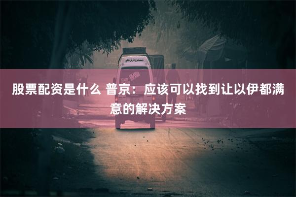 股票配资是什么 普京：应该可以找到让以伊都满意的解决方案