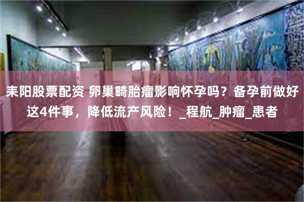 耒阳股票配资 卵巢畸胎瘤影响怀孕吗？备孕前做好这4件事，降低流产风险！_程航_肿瘤_患者