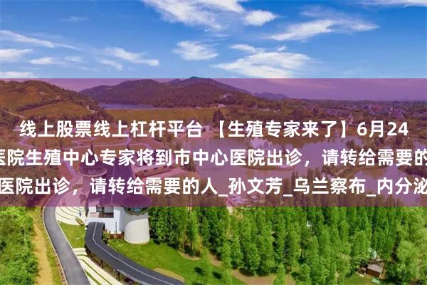 线上股票线上杠杆平台 【生殖专家来了】6月24日，内蒙古自治区人民医院生殖中心专家将到市中心医院出诊，请转给需要的人_孙文芳_乌兰察布_内分泌