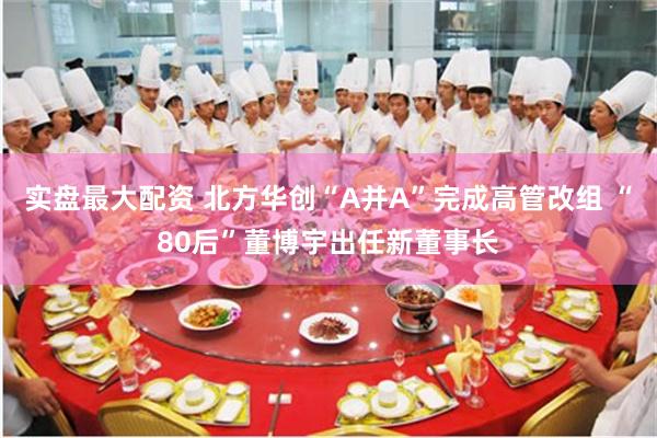 实盘最大配资 北方华创“A并A”完成高管改组 “80后”董博宇出任新董事长