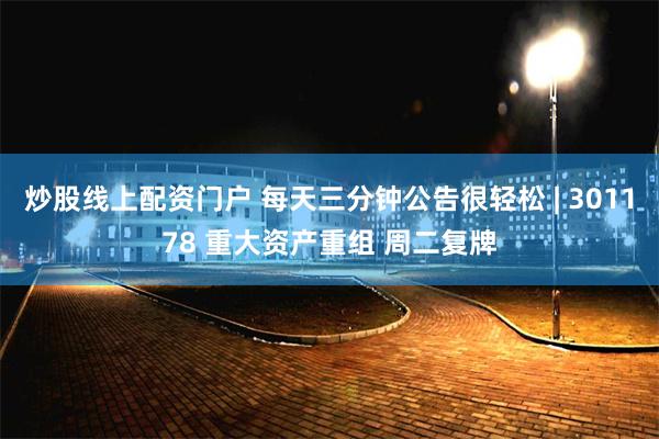 炒股线上配资门户 每天三分钟公告很轻松 | 301178 重大资产重组 周二复牌