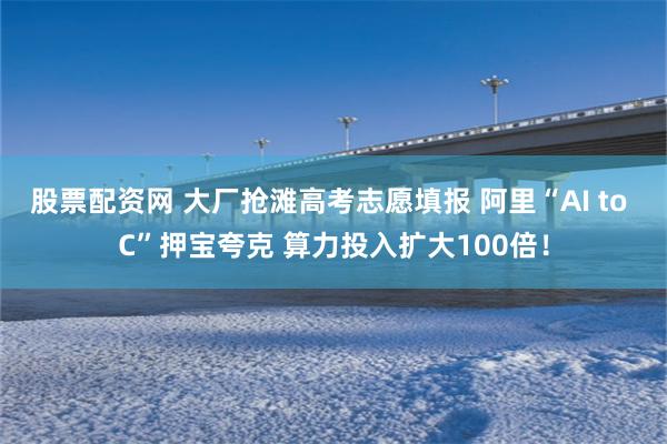 股票配资网 大厂抢滩高考志愿填报 阿里“AI to C”押宝夸克 算力投入扩大100倍！