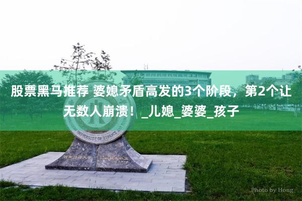 股票黑马推荐 婆媳矛盾高发的3个阶段，第2个让无数人崩溃！_儿媳_婆婆_孩子