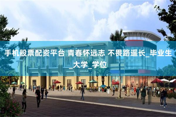 手机股票配资平台 青春怀远志 不畏路遥长_毕业生_大学_学位