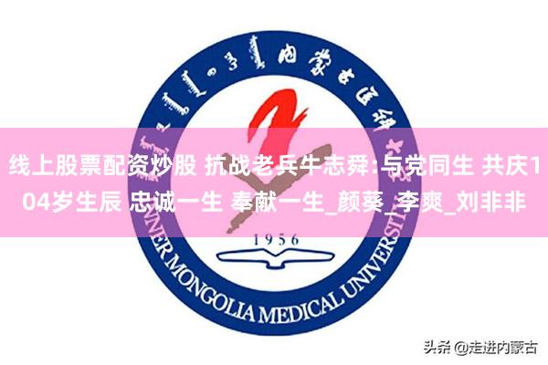 线上股票配资炒股 抗战老兵牛志舜:与党同生 共庆104岁生辰 忠诚一生 奉献一生_颜葵_李爽_刘非非