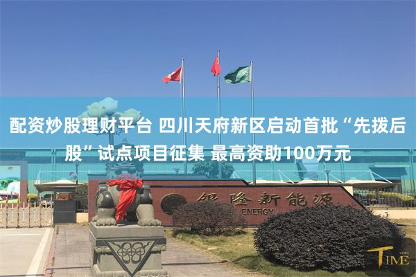 配资炒股理财平台 四川天府新区启动首批“先拨后股”试点项目征集 最高资助100万元