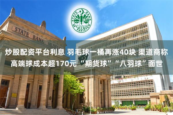 炒股配资平台利息 羽毛球一桶再涨40块 渠道商称高端球成本超170元 “期货球”“八羽球”面世