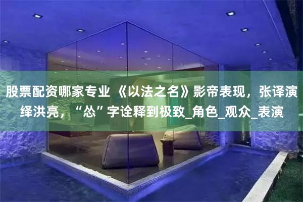 股票配资哪家专业 《以法之名》影帝表现，张译演绎洪亮，“怂”字诠释到极致_角色_观众_表演